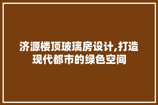 济源楼顶玻璃房设计,打造现代都市的绿色空间
