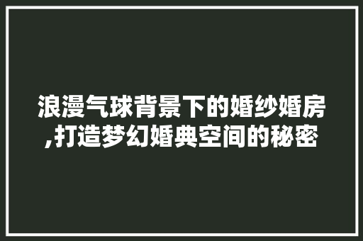 浪漫气球背景下的婚纱婚房,打造梦幻婚典空间的秘密武器