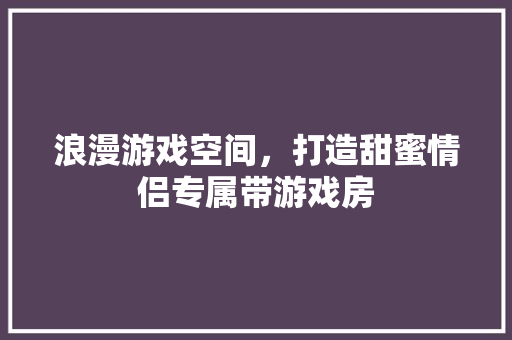 浪漫游戏空间，打造甜蜜情侣专属带游戏房