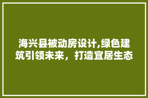 海兴县被动房设计,绿色建筑引领未来，打造宜居生态家园