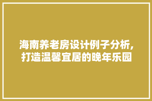 海南养老房设计例子分析,打造温馨宜居的晚年乐园