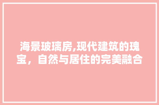 海景玻璃房,现代建筑的瑰宝，自然与居住的完美融合