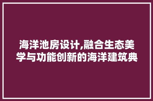 海洋池房设计,融合生态美学与功能创新的海洋建筑典范
