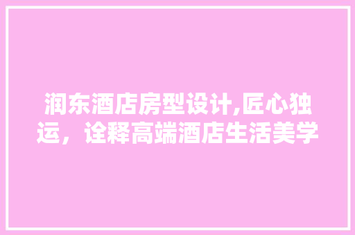 润东酒店房型设计,匠心独运，诠释高端酒店生活美学