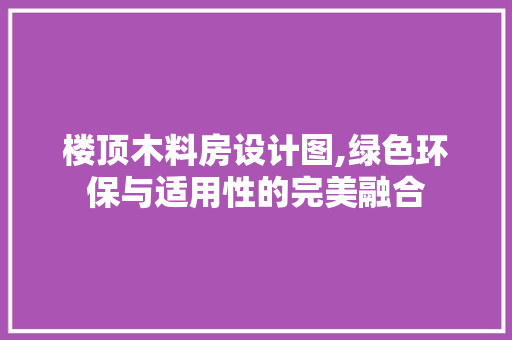 楼顶木料房设计图,绿色环保与适用性的完美融合