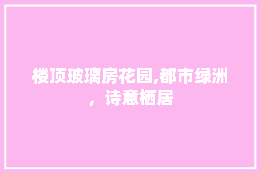楼顶玻璃房花园,都市绿洲，诗意栖居