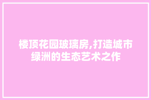 楼顶花园玻璃房,打造城市绿洲的生态艺术之作