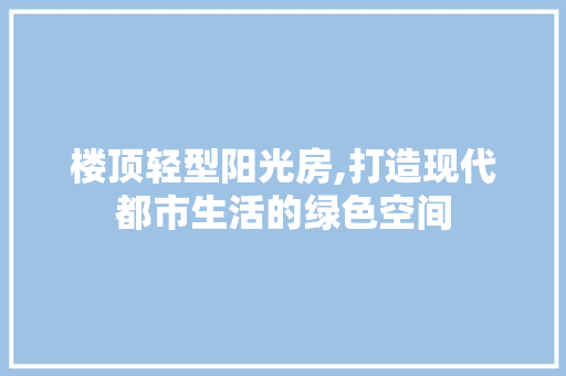 楼顶轻型阳光房,打造现代都市生活的绿色空间