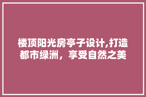 楼顶阳光房亭子设计,打造都市绿洲，享受自然之美
