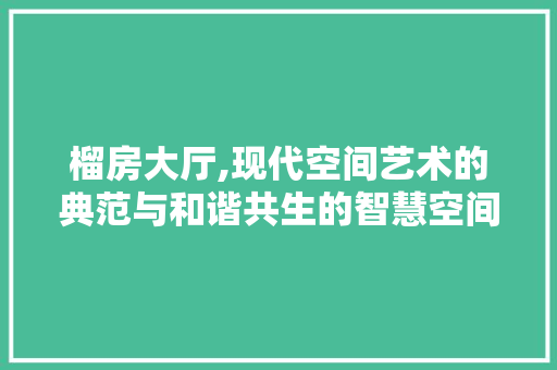 榴房大厅,现代空间艺术的典范与和谐共生的智慧空间
