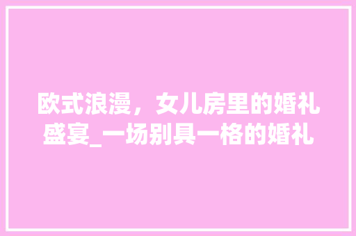 欧式浪漫，女儿房里的婚礼盛宴_一场别具一格的婚礼设计之旅