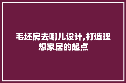 毛坯房去哪儿设计,打造理想家居的起点