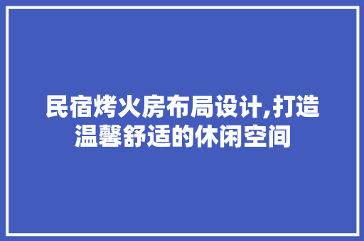 民宿烤火房布局设计,打造温馨舒适的休闲空间