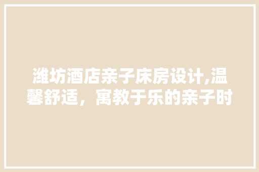 潍坊酒店亲子床房设计,温馨舒适，寓教于乐的亲子时光