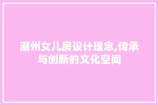 潮州女儿房设计理念,传承与创新的文化空间