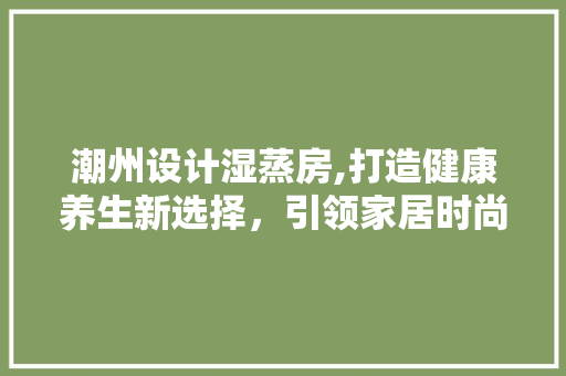 潮州设计湿蒸房,打造健康养生新选择，引领家居时尚潮流