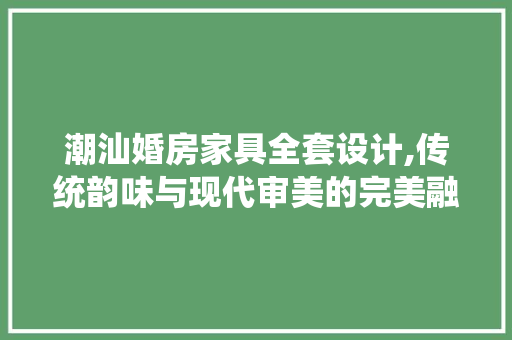 潮汕婚房家具全套设计,传统韵味与现代审美的完美融合