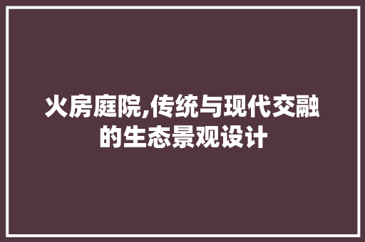 火房庭院,传统与现代交融的生态景观设计