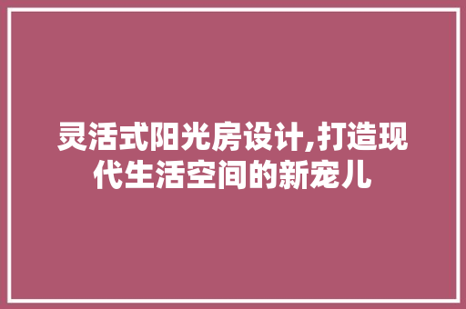 灵活式阳光房设计,打造现代生活空间的新宠儿