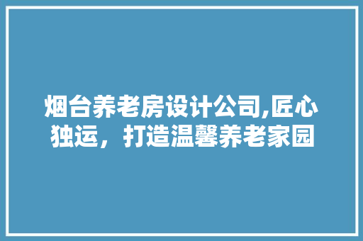 烟台养老房设计公司,匠心独运，打造温馨养老家园