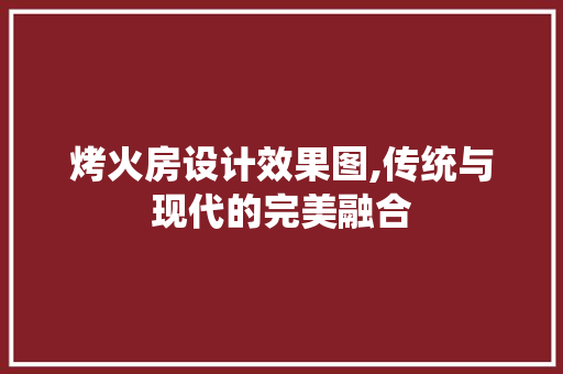 烤火房设计效果图,传统与现代的完美融合