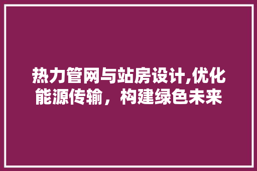 热力管网与站房设计,优化能源传输，构建绿色未来