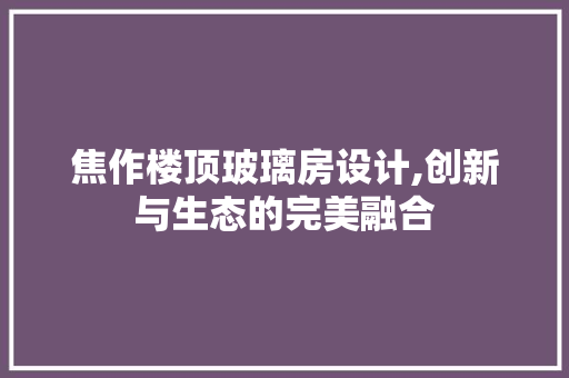 焦作楼顶玻璃房设计,创新与生态的完美融合