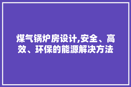 煤气锅炉房设计,安全、高效、环保的能源解决方法