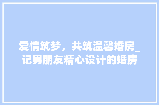 爱情筑梦，共筑温馨婚房_记男朋友精心设计的婚房
