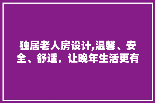 独居老人房设计,温馨、安全、舒适，让晚年生活更有品质