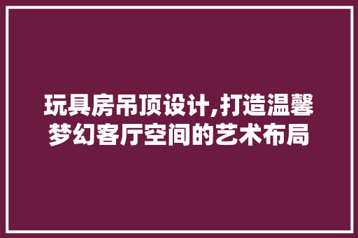 玩具房吊顶设计,打造温馨梦幻客厅空间的艺术布局