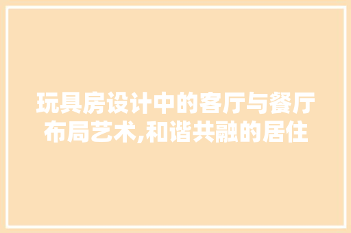 玩具房设计中的客厅与餐厅布局艺术,和谐共融的居住空间