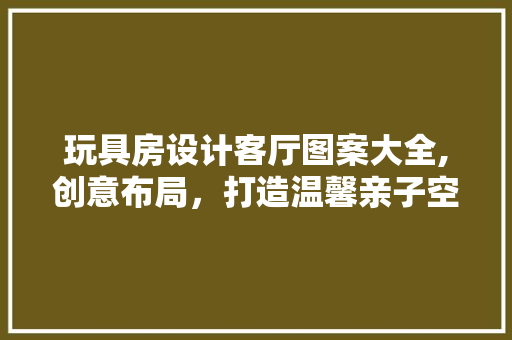 玩具房设计客厅图案大全,创意布局，打造温馨亲子空间
