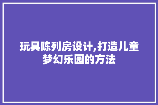 玩具陈列房设计,打造儿童梦幻乐园的方法