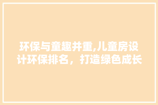 环保与童趣并重,儿童房设计环保排名，打造绿色成长空间