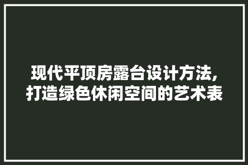 现代平顶房露台设计方法,打造绿色休闲空间的艺术表达