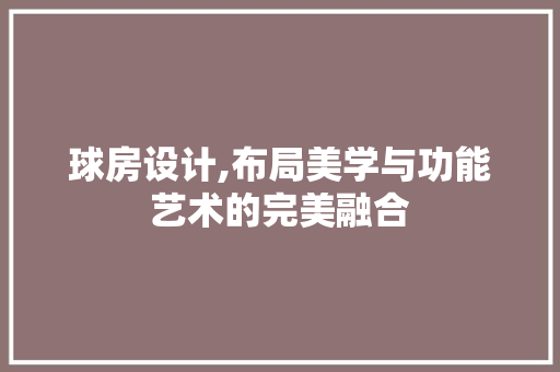 球房设计,布局美学与功能艺术的完美融合