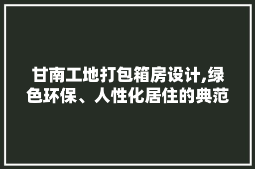 甘南工地打包箱房设计,绿色环保、人性化居住的典范
