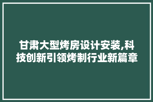 甘肃大型烤房设计安装,科技创新引领烤制行业新篇章