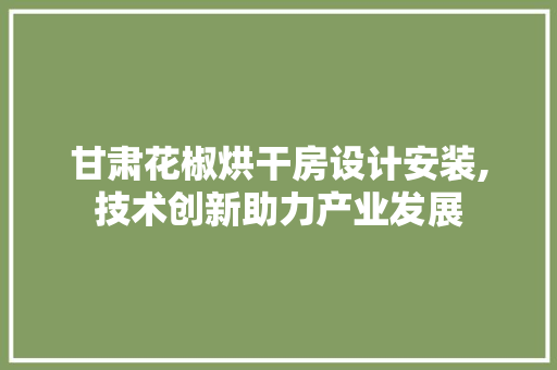 甘肃花椒烘干房设计安装,技术创新助力产业发展