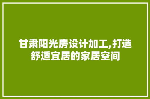 甘肃阳光房设计加工,打造舒适宜居的家居空间