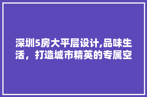 深圳5房大平层设计,品味生活，打造城市精英的专属空间