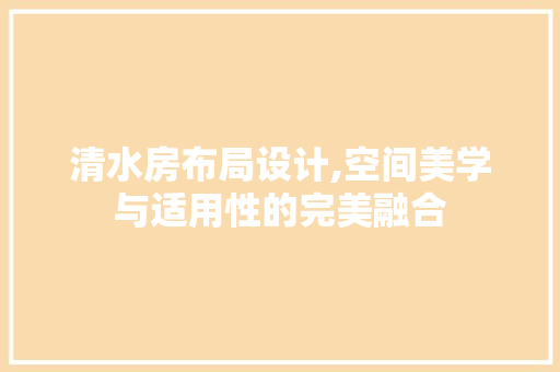 清水房布局设计,空间美学与适用性的完美融合