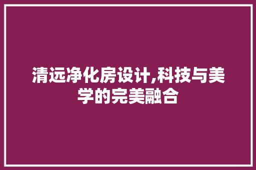 清远净化房设计,科技与美学的完美融合