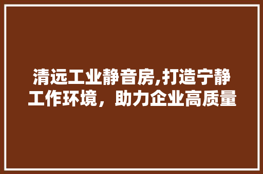 清远工业静音房,打造宁静工作环境，助力企业高质量发展