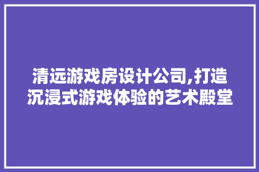 清远游戏房设计公司,打造沉浸式游戏体验的艺术殿堂