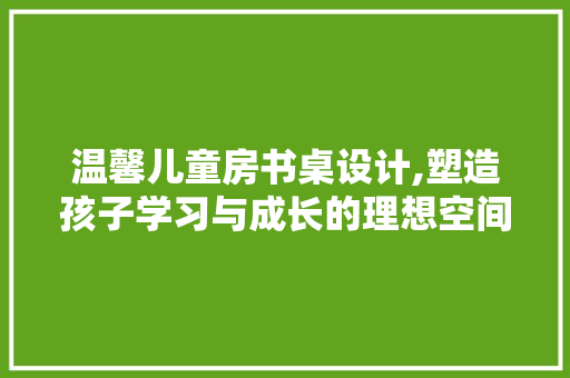 温馨儿童房书桌设计,塑造孩子学习与成长的理想空间