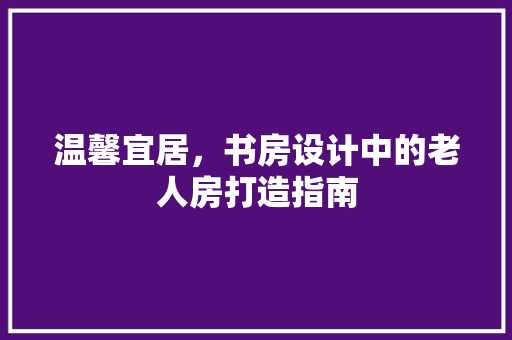 温馨宜居，书房设计中的老人房打造指南