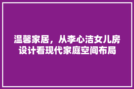 温馨家居，从李心洁女儿房设计看现代家庭空间布局