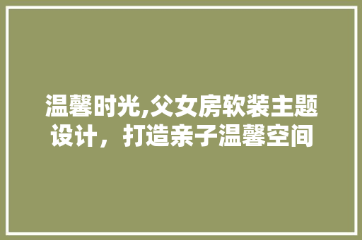 温馨时光,父女房软装主题设计，打造亲子温馨空间